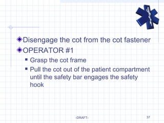 37
Disengage the cot from the cot fastener
OPERATOR #1
 Grasp the cot frame
 Pull the cot out of the patient compartment
until the safety bar engages the safety
hook
-DRAFT-
 