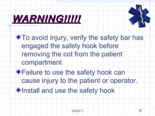 38
WARNING!!!!!WARNING!!!!!
To avoid injury, verify the safety bar has
engaged the safety hook before
removing the cot from the patient
compartment
Failure to use the safety hook can
cause injury to the patient or operator.
Install and use the safety hook
-DRAFT-
 