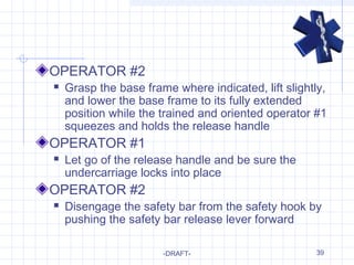 39
OPERATOR #2
 Grasp the base frame where indicated, lift slightly,
and lower the base frame to its fully extended
position while the trained and oriented operator #1
squeezes and holds the release handle
OPERATOR #1
 Let go of the release handle and be sure the
undercarriage locks into place
OPERATOR #2
 Disengage the safety bar from the safety hook by
pushing the safety bar release lever forward
-DRAFT-
 