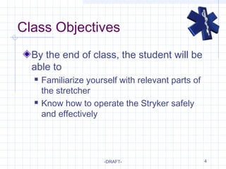 4
Class Objectives
By the end of class, the student will be
able to
 Familiarize yourself with relevant parts of
the stretcher
 Know how to operate the Stryker safely
and effectively
-DRAFT-
 