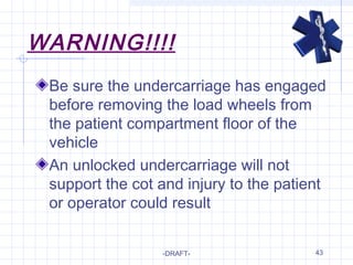 43
WARNING!!!!
Be sure the undercarriage has engaged
before removing the load wheels from
the patient compartment floor of the
vehicle
An unlocked undercarriage will not
support the cot and injury to the patient
or operator could result
-DRAFT-
 