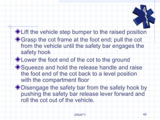 46
Lift the vehicle step bumper to the raised position
Grasp the cot frame at the foot end; pull the cot
from the vehicle until the safety bar engages the
safety hook
Lower the foot end of the cot to the ground
Squeeze and hold the release handle and raise
the foot end of the cot back to a level position
with the compartment floor
Disengage the safety bar from the safety hook by
pushing the safety bar release lever forward and
roll the cot out of the vehicle.
-DRAFT-
 