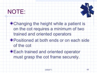 48
NOTE:
Changing the height while a patient is
on the cot requires a minimum of two
trained and oriented operators
Positioned at both ends or on each side
of the cot
Each trained and oriented operator
must grasp the cot frame securely.
-DRAFT-
 