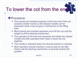 49
To lower the cot from the ends
Procedure
 The trained and oriented operator at the foot end of the cot
positions his/her hands so the release handle can be
squeezed while a secure grip is maintained on the lifting
bars.
 Both trained and oriented operators must lift the cot until the
weight is off the latching mechanism.
 The operator at the foot end squeezes and holds the release
handle and both operators then raise or lower the cot
together.
 The handle is released when the desired position is reached
 Both operators should maintain a secure grip on the litter
frame until the latching mechanism is securely locked into
position.
-DRAFT-
 