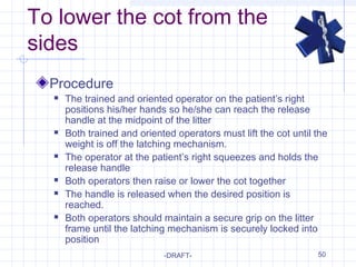 50
To lower the cot from the
sides
Procedure
 The trained and oriented operator on the patient’s right
positions his/her hands so he/she can reach the release
handle at the midpoint of the litter
 Both trained and oriented operators must lift the cot until the
weight is off the latching mechanism.
 The operator at the patient’s right squeezes and holds the
release handle
 Both operators then raise or lower the cot together
 The handle is released when the desired position is
reached.
 Both operators should maintain a secure grip on the litter
frame until the latching mechanism is securely locked into
position
-DRAFT-
 