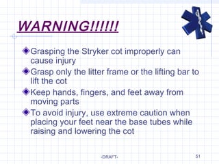 51
WARNING!!!!!!
Grasping the Stryker cot improperly can
cause injury
Grasp only the litter frame or the lifting bar to
lift the cot
Keep hands, fingers, and feet away from
moving parts
To avoid injury, use extreme caution when
placing your feet near the base tubes while
raising and lowering the cot
-DRAFT-
 