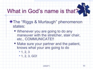 53
What in God’s name is that?
The “Riggs & Murtaugh” phenomenon
states:
 Whenever you are going to do any
maneuver with the stretcher, stair chair,
etc., COMMUNICATE!!
 Make sure your partner and the patient,
knows what your are going to do
 1, 2, 3
 1, 2, 3, GO!
-DRAFT-
 