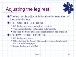 58
Adjusting the leg rest
The leg rest is adjustable to allow for elevation of
the patient’s legs
TO RAISE THE LEG REST
 Lift the leg rest frame as high as possible
 The support bracket will engage automatically
 Release the frame after the support bracket has engaged
TO LOWER THE LEG REST
 Lift the leg rest frame
 While holding the frame, lift up on the release handle until
the bracket disengages
 Lower the leg rest until flat
-DRAFT-
 