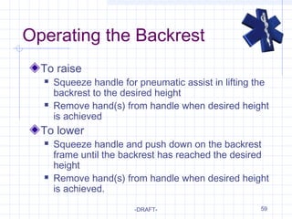 59
Operating the Backrest
To raise
 Squeeze handle for pneumatic assist in lifting the
backrest to the desired height
 Remove hand(s) from handle when desired height
is achieved
To lower
 Squeeze handle and push down on the backrest
frame until the backrest has reached the desired
height
 Remove hand(s) from handle when desired height
is achieved.
-DRAFT-
 