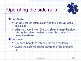 60
Operating the side rails
To Raise
 Lift up until the latch clicks and the side rail locks
into place
 When a patient is on the cot, always keep the side
rails in the raised position unless the patient is
being transferred
To lower
 Squeeze handle to release the side rail latch
 Guide the side rail down toward the foot end until
flat
-DRAFT-
 