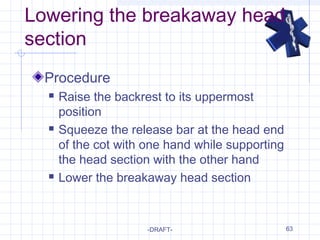 63
Lowering the breakaway head
section
Procedure
 Raise the backrest to its uppermost
position
 Squeeze the release bar at the head end
of the cot with one hand while supporting
the head section with the other hand
 Lower the breakaway head section
-DRAFT-
 
