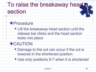 64
To raise the breakaway head
section
Procedure
 Lift the breakaway head section until the
release bar clicks and the head section
locks into place
CAUTION
 Damage to the cot can occur if the cot is
lowered in the shortened position.
 Use only positions 5-7 when it is shortened
-DRAFT-
 