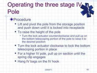 65
Operating the three stage IV
Pole
Procedure
 Lift and pivot the pole from the storage position
and push down until it is locked into receptacle
 To raise the height of the pole
 Turn the lock actuator counterclockwise and pull up on
the bottom telescoping portion of the pole to raise it to
the desired position
 Turn the lock actuator clockwise to lock the bottom
telescoping portion in place
 For a higher IV pole, pull up on section until the
spring clip engages
 Hang IV bags on the IV hook
-DRAFT-
 