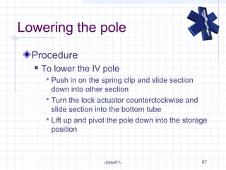 67
Lowering the pole
Procedure
 To lower the IV pole
 Push in on the spring clip and slide section
down into other section
 Turn the lock actuator counterclockwise and
slide section into the bottom tube
 Lift up and pivot the pole down into the storage
position
-DRAFT-
 