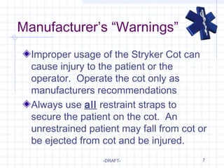 7
Manufacturer’s “Warnings”
Improper usage of the Stryker Cot can
cause injury to the patient or the
operator. Operate the cot only as
manufacturers recommendations
Always use all restraint straps to
secure the patient on the cot. An
unrestrained patient may fall from cot or
be ejected from cot and be injured.
-DRAFT-
 