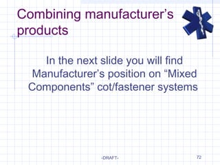 Combining manufacturer’s
products
-DRAFT- 72
In the next slide you will find
Manufacturer’s position on “Mixed
Components” cot/fastener systems
 