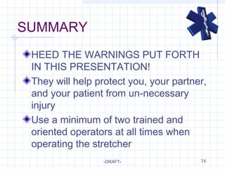 74
SUMMARY
HEED THE WARNINGS PUT FORTH
IN THIS PRESENTATION!
They will help protect you, your partner,
and your patient from un-necessary
injury
Use a minimum of two trained and
oriented operators at all times when
operating the stretcher
-DRAFT-
 