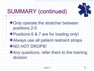 75
SUMMARY (continued)
Only operate the stretcher between
positions 2-5
Positions 6 & 7 are for loading only!
Always use all patient restraint straps
NO HOT DROPS!
Any questions, refer them to the training
division
-DRAFT-
 