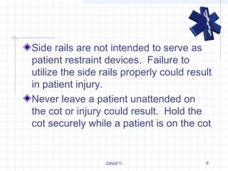 8
Side rails are not intended to serve as
patient restraint devices. Failure to
utilize the side rails properly could result
in patient injury.
Never leave a patient unattended on
the cot or injury could result. Hold the
cot securely while a patient is on the cot
-DRAFT-
 