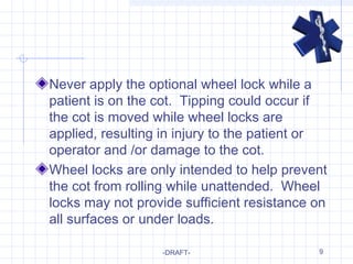 9
Never apply the optional wheel lock while a
patient is on the cot. Tipping could occur if
the cot is moved while wheel locks are
applied, resulting in injury to the patient or
operator and /or damage to the cot.
Wheel locks are only intended to help prevent
the cot from rolling while unattended. Wheel
locks may not provide sufficient resistance on
all surfaces or under loads.
-DRAFT-
 