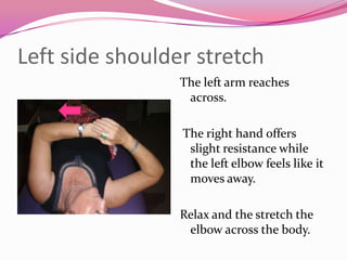 Left side shoulder stretch
                 The left arm reaches
                  across.

                 The right hand offers
                  slight resistance while
                  the left elbow feels like it
                  moves away.

                 Relax and the stretch the
                  elbow across the body.
 