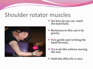 Shoulder rotator muscles
                See how far you can reach
                 the hand back.

                Resistance in this case is by
                 gravity.

                Very gently start to bring the
                 hand forward...

                Try to do this without moving
                 the arm.

                Hold this effort for 10 secs
 