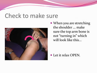 Check to make sure
                When you are stretching
                the shoulder ... make
                sure the top arm bone is
                not “turning in” which
                will look like this...



                Let it relax OPEN.
 
