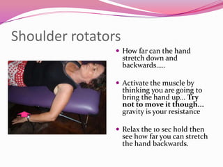 Shoulder rotators
                 How far can the hand
                    stretch down and
                    backwards.....

                 Activate the muscle by
                    thinking you are going to
                    bring the hand up... Try
                    not to move it though...
                    gravity is your resistance

                 Relax the 10 sec hold then
                    see how far you can stretch
                    the hand backwards.
 