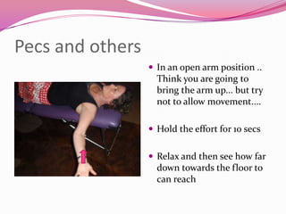 Pecs and others
                   In an open arm position ..
                    Think you are going to
                    bring the arm up... but try
                    not to allow movement....

                   Hold the effort for 10 secs


                   Relax and then see how far
                    down towards the floor to
                    can reach
 
