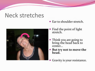 Neck stretches
                  Ear to shoulder stretch.

                  Find the point of light
                   stretch.

                  Think you are going to
                   bring the head back to
                   center...
                  But try not to move the
                   head.

                  Gravity is your resistance.
 