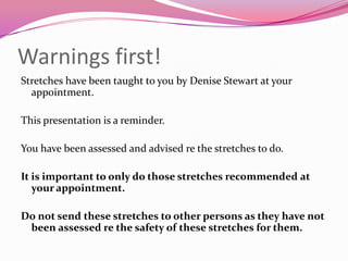 Warnings first!
Stretches have been taught to you by Denise Stewart at your
  appointment.

This presentation is a reminder.

You have been assessed and advised re the stretches to do.

It is important to only do those stretches recommended at
   your appointment.

Do not send these stretches to other persons as they have not
 been assessed re the safety of these stretches for them.
 