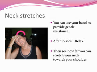 Neck stretches
                  You can use your hand to
                   provide gentle
                   resistance.

                  After 10 secs... Relax


                  Then see how far you can
                   stretch your neck
                   towards your shoulder
 
