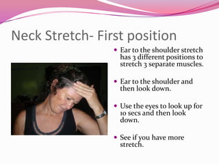 Neck Stretch- First position
                  Ear to the shoulder stretch
                   has 3 different positions to
                   stretch 3 separate muscles.

                  Ear to the shoulder and
                   then look down.

                  Use the eyes to look up for
                   10 secs and then look
                   down.

                  See if you have more
                   stretch.
 