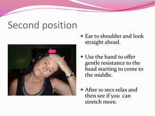 Second position
                   Ear to shoulder and look
                    straight ahead.

                   Use the hand to offer
                    gentle resistance to the
                    head starting to come to
                    the middle.

                   After 10 secs relax and
                    then see if you can
                    stretch more.
 