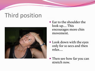 Third position
                  Ear to the shoulder the
                  look up.... This
                  encourages more chin
                  movement.

                  Look down with the eyes
                  only for 10 secs and then
                  relax....

                  Then see how far you can
                  stretch now.
 