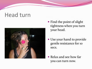 Head turn
             Find the point of slight
              tightness when you turn
              your head.

             Use your hand to provide
              gentle resistance for 10
              secs.

             Relax and see how far
              you can turn now.
 