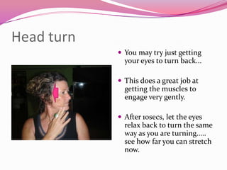 Head turn
             You may try just getting
              your eyes to turn back...

             This does a great job at
              getting the muscles to
              engage very gently.

             After 10secs, let the eyes
              relax back to turn the same
              way as you are turning.....
              see how far you can stretch
              now.
 