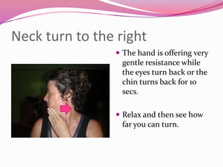 Neck turn to the right
                 The hand is offering very
                  gentle resistance while
                  the eyes turn back or the
                  chin turns back for 10
                  secs.

                 Relax and then see how
                  far you can turn.
 