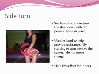 Side turn
             See how far you can turn
              the shoulders- with the
              pelvis staying in place.

             Use the hand to help
              provide resistance... By
              starting to turn back to the
              center... do not move
              though.

             Hold this effort for 10 secs
 