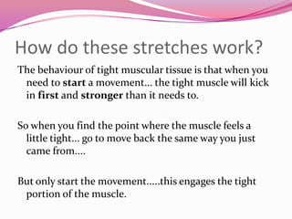 How do these stretches work?
The behaviour of tight muscular tissue is that when you
 need to start a movement... the tight muscle will kick
 in first and stronger than it needs to.

So when you find the point where the muscle feels a
  little tight... go to move back the same way you just
  came from....

But only start the movement.....this engages the tight
 portion of the muscle.
 