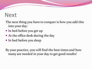 Next
The next thing you have to conquer is how you add this
  into your day:
 In bed before you get up
 At the office desk during the day
 In bed before you sleep


By your practice, you will find the best times and how
 many are needed in your day to get good results!
 