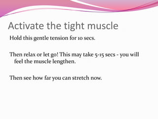Activate the tight muscle
Hold this gentle tension for 10 secs.

Then relax or let go! This may take 5-15 secs - you will
 feel the muscle lengthen.

Then see how far you can stretch now.
 