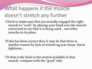 What happens if the muscle
doesn’t stretch any further
Check to make sure that you actually engaged the tight
 muscle to “work” by placing your hand over the muscle
 concerned to see that it is being used... not other
 muscles in its place.

If this has been correct then it may be that there is
   another reason for lack of stretch-eg scar tissue, fascia
   tightness...

Or that is the limit to the stretch available in that
 muscle- compare with the “good” side.
 