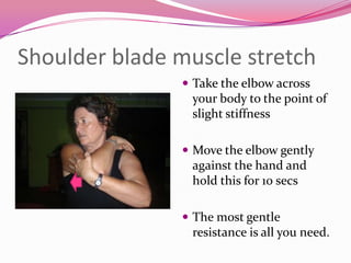 Shoulder blade muscle stretch
                Take the elbow across
                your body to the point of
                slight stiffness

                Move the elbow gently
                against the hand and
                hold this for 10 secs

                The most gentle
                resistance is all you need.
 