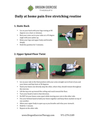  
www.OregonExerciseTherapy.com	
  	
  	
  	
  	
  	
  	
  	
  	
  	
  	
  	
  	
  971-­‐279-­‐2189	
  
	
  
	
  
Daily	
  at	
  home	
  pain	
  free	
  stretching	
  routine	
  
	
  
1.	
  Static	
  Back	
  
• Lie	
  on	
  your	
  back	
  with	
  your	
  legs	
  resting	
  at	
  90	
  
degrees	
  on	
  a	
  chair	
  or	
  ottoman.	
  	
  
• Rest	
  your	
  arms	
  out	
  to	
  your	
  sides	
  at	
  a	
  45	
  degree	
  
angle	
  with	
  your	
  palms	
  up.	
  
• Relax	
  your	
  legs	
  and	
  upper	
  body	
  and	
  breathe	
  
deeply.	
  	
  
• Hold	
  this	
  position	
  for	
  5	
  minutes.	
  
	
  
2.	
  Upper	
  Spinal	
  Floor	
  Twist	
  
• Lie	
  on	
  your	
  side	
  in	
  the	
  fetal	
  position	
  with	
  your	
  arms	
  straight	
  out	
  in	
  front	
  of	
  you	
  and	
  
your	
  knees	
  and	
  hips	
  bent	
  at	
  90	
  degrees.	
  
• Stack	
  your	
  knees	
  one	
  directly	
  atop	
  the	
  other,	
  where	
  they	
  should	
  remain	
  throughout	
  
the	
  exercise.	
  	
  
• Lift	
  the	
  top	
  arm	
  up	
  toward	
  the	
  ceiling	
  and	
  reach	
  toward	
  the	
  floor.	
  	
  
• Turn	
  your	
  head	
  to	
  look	
  in	
  that	
  direction.	
  
• Do	
  NOT	
  let	
  your	
  knees	
  come	
  apart	
  while	
  moving	
  your	
  arm	
  to	
  the	
  other	
  side.	
  	
  
• Use	
  your	
  bottom	
  hand	
  to	
  hold	
  your	
  knees	
  together	
  and	
  keep	
  them	
  stacked	
  on	
  top	
  of	
  
one	
  another.	
  
• Allow	
  your	
  upper	
  body	
  to	
  open	
  up	
  as	
  you	
  breathe	
  and	
  relax	
  your	
  stomach.	
  	
  
• Hold	
  for	
  1	
  minute.	
  	
  
• Repeat	
  on	
  the	
  other	
  side.	
  
 