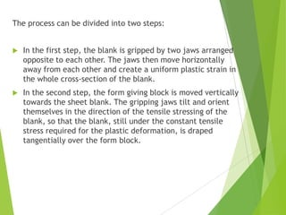 The process can be divided into two steps:
 In the first step, the blank is gripped by two jaws arranged
opposite to each other. The jaws then move horizontally
away from each other and create a uniform plastic strain in
the whole cross-section of the blank.
 In the second step, the form giving block is moved vertically
towards the sheet blank. The gripping jaws tilt and orient
themselves in the direction of the tensile stressing of the
blank, so that the blank, still under the constant tensile
stress required for the plastic deformation, is draped
tangentially over the form block.
 