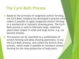 The Cyril-Bath Process
 Based on the principle of tangential stretch forming,
the Cyril-Bath company has developed a process which
makes it possible to apply tangential stretch forming
in a mechanical or hydraulic drawing press. The Cyril-
Bath process is used to fabricate large, relatively
plane sheet shapes in small and large series, e.g. car
bonnets (hoods).
 The process can be classified as a combination of
stretch forming and deep drawing operations. It was
the Cyril-Bath process, also called the stretch-draw
process, which made it possible to introduce stretch
forming for the mass-production of body parts.
 