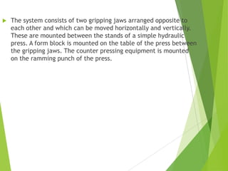  The system consists of two gripping jaws arranged opposite to
each other and which can be moved horizontally and vertically.
These are mounted between the stands of a simple hydraulic
press. A form block is mounted on the table of the press between
the gripping jaws. The counter pressing equipment is mounted
on the ramming punch of the press.
 