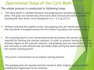 Operational Steps of the Cyril-Bath Process
The whole process is conducted in following steps.
 The sheet blank is clamped between two gripping jaws located opposite to each
other. The grips are moved away from each other stressing the blank, without
touching the form block, to an elongation of e = 2 % up to 4 %.
 Without reducing this applied stress, the gripping jaws are moved downwards so
that the blank is wrapped around the form block to produce the convex contour.
 The ramming punch is now moved downwards to produce the counter pressure
required for forming the concave contours. In order to prevent tearing in the over-
stressed regions of the concave contours, the gripping jaws are moved horizontally
and vertically in well-defined and controlled steps during the downward motion of
the counter pressing punch.
 The punch is moved back to its original starting position
.
 The gripping jaws are opened and also moved to their original starting position,
enabling the shaped part to be removed.
 