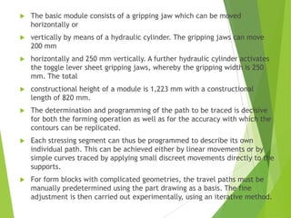  The determination and programming of the path to be traced is decisive
for both the forming operation as well as for the accuracy with which the
contours can be replicated.
 Each stressing segment can thus be programmed to describe its own
individual path. This can be achieved either by linear movements or by
simple curves traced by applying small discreet movements directly to the
supports.
 For form blocks with complicated geometries, the travel paths must be
manually predetermined using the part drawing as a basis. The fine
adjustment is then carried out experimentally, using an iterative method.
 The basic module consists of a gripping jaw which can be moved
horizontally or
 vertically by means of a hydraulic cylinder. The gripping jaws can move
200 mm
 horizontally and 250 mm vertically. A further hydraulic cylinder activates
the toggle lever sheet gripping jaws, whereby the gripping width is 250
mm. The total
 constructional height of a module is 1,223 mm with a constructional
length of 820 mm.
 